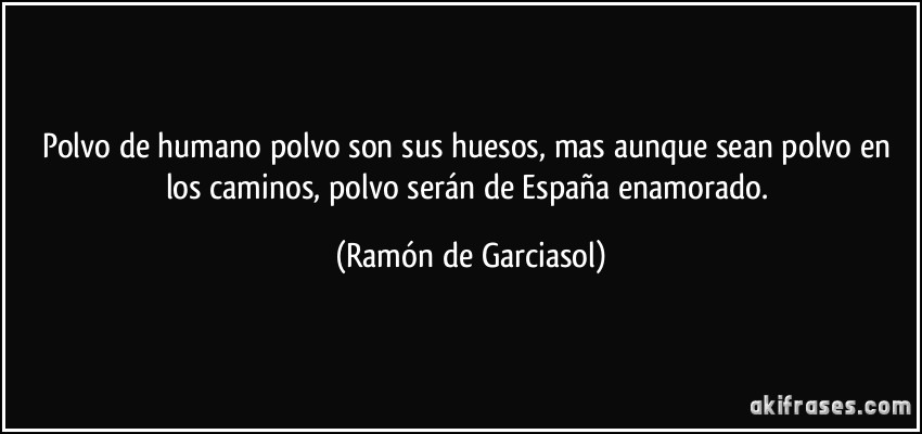 Polvo de humano polvo son sus huesos, mas aunque sean polvo en los caminos, polvo serán de España enamorado. (Ramón de Garciasol)
