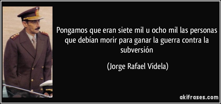 Pongamos que eran siete mil u ocho mil las personas que debían morir para ganar la guerra contra la subversión (Jorge Rafael Videla)