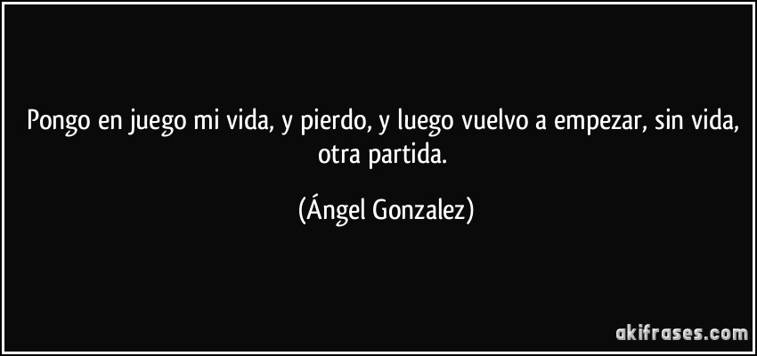 Pongo en juego mi vida, y pierdo, y luego vuelvo a empezar, sin vida, otra partida. (Ángel Gonzalez)