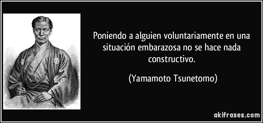 Poniendo a alguien voluntariamente en una situación embarazosa no se hace nada constructivo. (Yamamoto Tsunetomo)