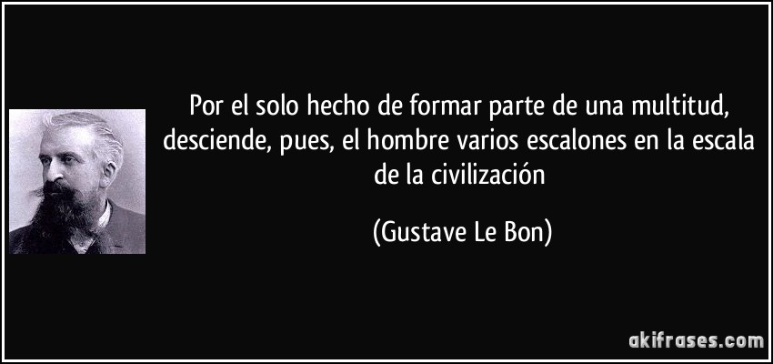 Por el solo hecho de formar parte de una multitud, desciende, pues, el hombre varios escalones en la escala de la civilización (Gustave Le Bon)