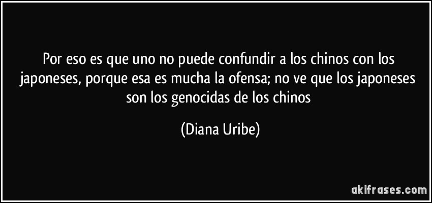 Por eso es que uno no puede confundir a los chinos con los japoneses, porque esa es mucha la ofensa; no ve que los japoneses son los genocidas de los chinos (Diana Uribe)