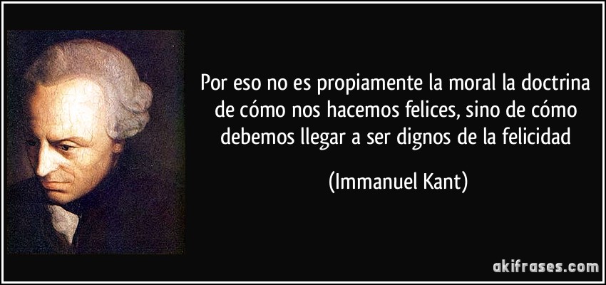 Por eso no es propiamente la moral la doctrina de cómo nos hacemos felices, sino de cómo debemos llegar a ser dignos de la felicidad (Immanuel Kant)