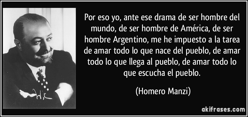 Por eso yo, ante ese drama de ser hombre del mundo, de ser hombre de América, de ser hombre Argentino, me he impuesto a la tarea de amar todo lo que nace del pueblo, de amar todo lo que llega al pueblo, de amar todo lo que escucha el pueblo. (Homero Manzi)