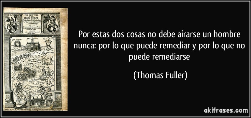 Por estas dos cosas no debe airarse un hombre nunca: por lo que puede remediar y por lo que no puede remediarse (Thomas Fuller)