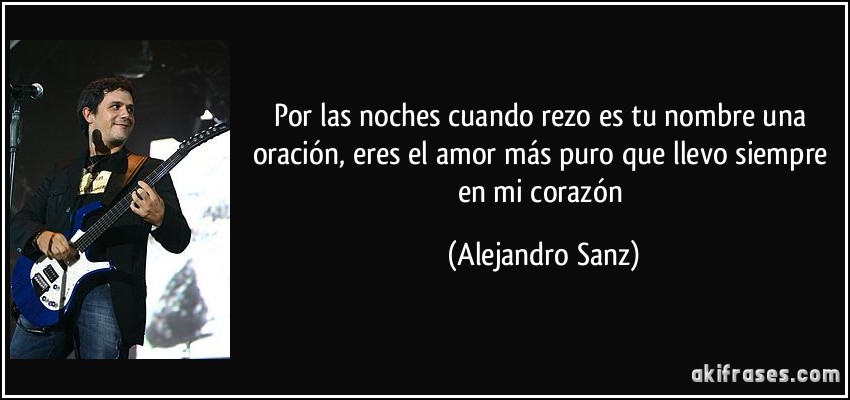 Por las noches cuando rezo es tu nombre una oración, eres el amor más puro que llevo siempre en mi corazón (Alejandro Sanz)