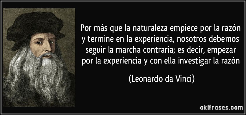 Por más que la naturaleza empiece por la razón y termine en la experiencia, nosotros debemos seguir la marcha contraria; es decir, empezar por la experiencia y con ella investigar la razón (Leonardo da Vinci)