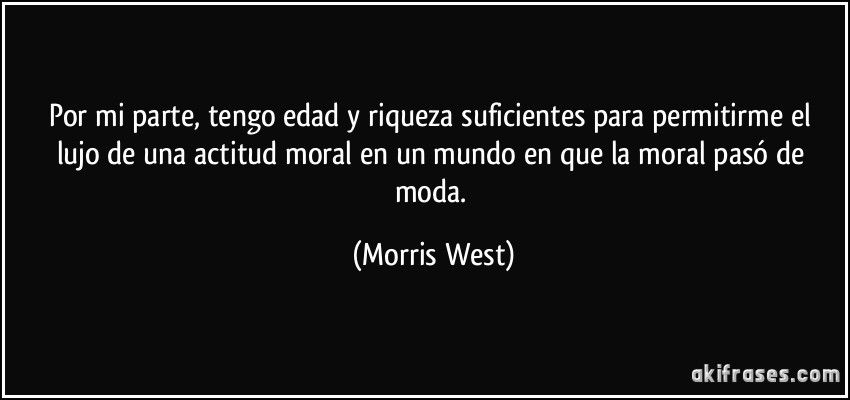 Por mi parte, tengo edad y riqueza suficientes para permitirme el lujo de una actitud moral en un mundo en que la moral pasó de moda. (Morris West)