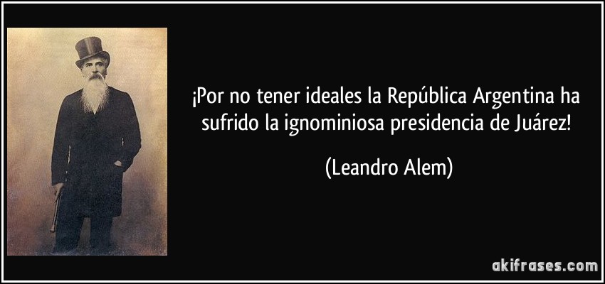 ¡Por no tener ideales la República Argentina ha sufrido la ignominiosa presidencia de Juárez! (Leandro Alem)