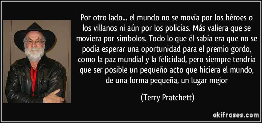 Por otro lado... el mundo no se movía por los héroes o los villanos ni aún por los policías. Más valiera que se moviera por símbolos. Todo lo que él sabía era que no se podía esperar una oportunidad para el premio gordo, como la paz mundial y la felicidad, pero siempre tendría que ser posible un pequeño acto que hiciera el mundo, de una forma pequeña, un lugar mejor (Terry Pratchett)