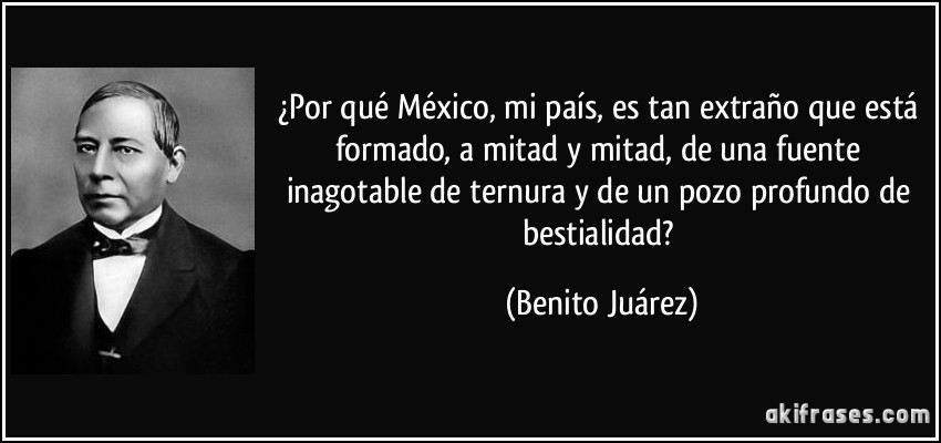 ¿Por qué México, mi país, es tan extraño que está formado, a mitad y mitad, de una fuente inagotable de ternura y de un pozo profundo de bestialidad? (Benito Juárez)