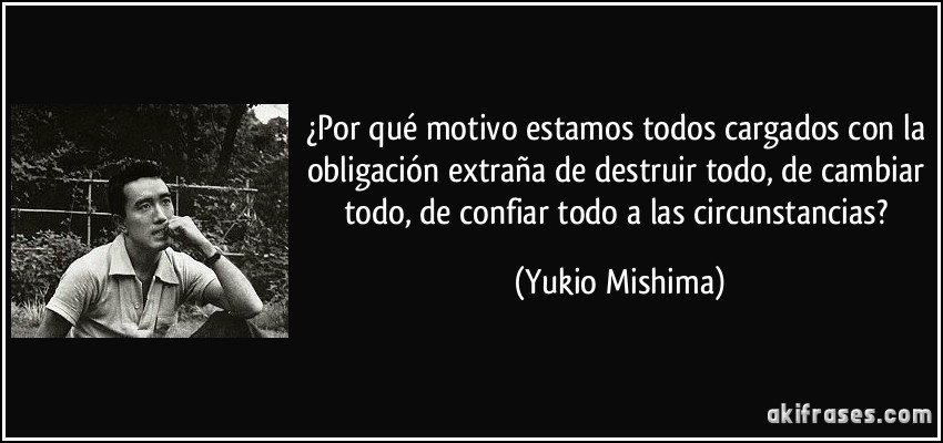 ¿Por qué motivo estamos todos cargados con la obligación extraña de destruir todo, de cambiar todo, de confiar todo a las circunstancias? (Yukio Mishima)