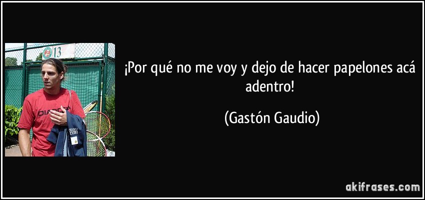 ¡Por qué no me voy y dejo de hacer papelones acá adentro! (Gastón Gaudio)