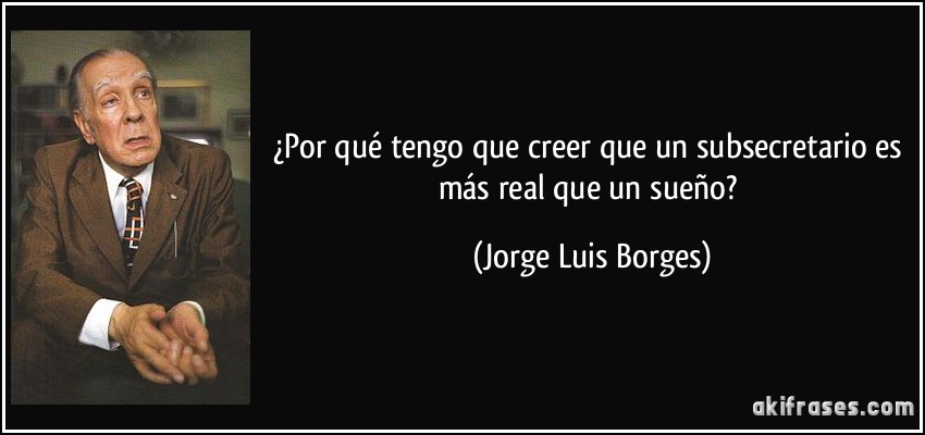 ¿Por qué tengo que creer que un subsecretario es más real que un sueño? (Jorge Luis Borges)