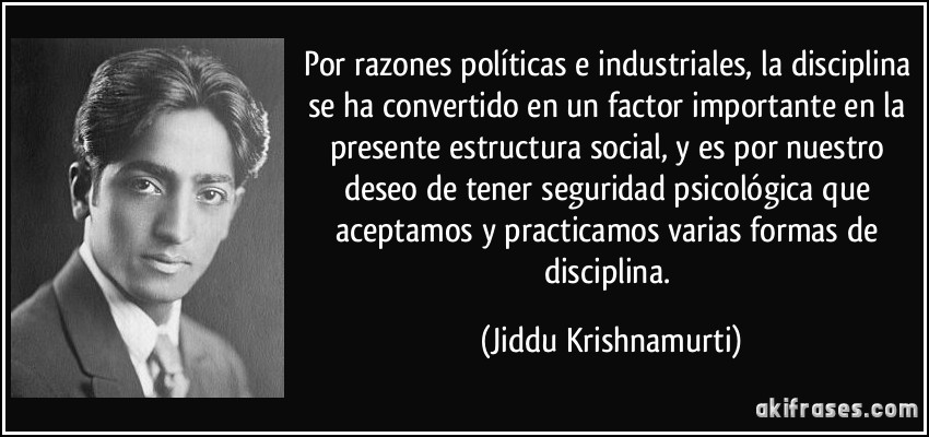 Por razones políticas e industriales, la disciplina se ha convertido en un factor importante en la presente estructura social, y es por nuestro deseo de tener seguridad psicológica que aceptamos y practicamos varias formas de disciplina. (Jiddu Krishnamurti)