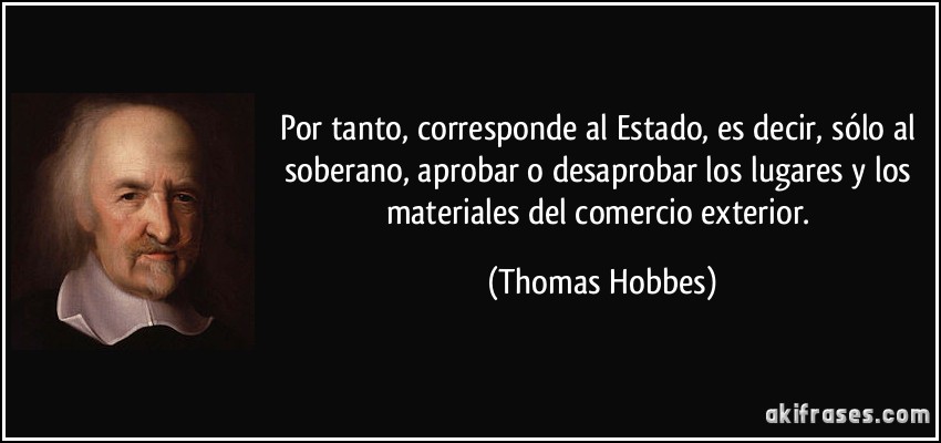 Por tanto, corresponde al Estado, es decir, sólo al soberano, aprobar o desaprobar los lugares y los materiales del comercio exterior. (Thomas Hobbes)
