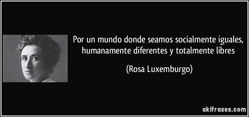 Por un mundo donde seamos socialmente iguales, humanamente diferentes y totalmente libres (Rosa Luxemburgo)