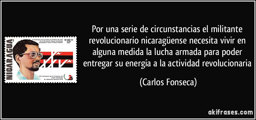 Por una serie de circunstancias el militante revolucionario nicaragüense necesita vivir en alguna medida la lucha armada para poder entregar su energía a la actividad revolucionaria (Carlos Fonseca)