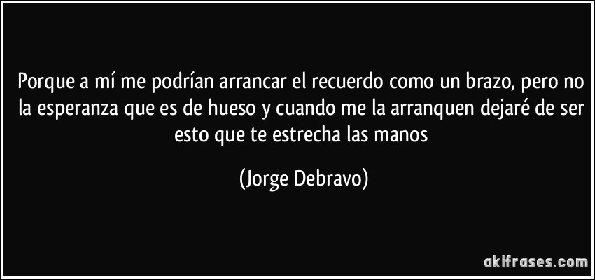 Porque a mí me podrían arrancar el recuerdo como un brazo, pero no la esperanza que es de hueso y cuando me la arranquen dejaré de ser esto que te estrecha las manos (Jorge Debravo)