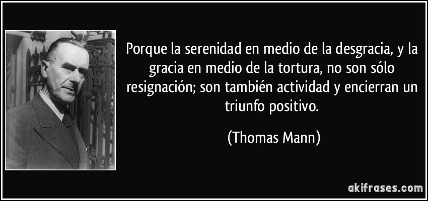 Porque la serenidad en medio de la desgracia, y la gracia en medio de la tortura, no son sólo resignación; son también actividad y encierran un triunfo positivo. (Thomas Mann)