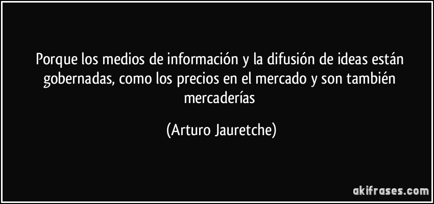 Porque los medios de información y la difusión de ideas están gobernadas, como los precios en el mercado y son también mercaderías (Arturo Jauretche)
