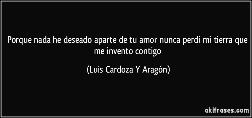 Porque nada he deseado aparte de tu amor nunca perdí mi tierra que me invento contigo (Luis Cardoza Y Aragón)