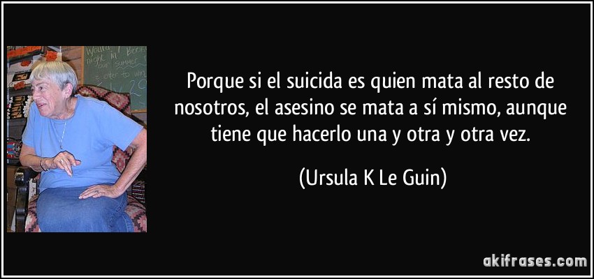 Porque si el suicida es quien mata al resto de nosotros, el asesino se mata a sí mismo, aunque tiene que hacerlo una y otra y otra vez. (Ursula K Le Guin)
