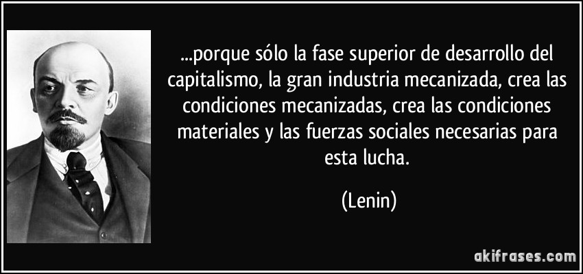 ...porque sólo la fase superior de desarrollo del capitalismo, la gran industria mecanizada, crea las condiciones mecanizadas, crea las condiciones materiales y las fuerzas sociales necesarias para esta lucha. (Lenin)