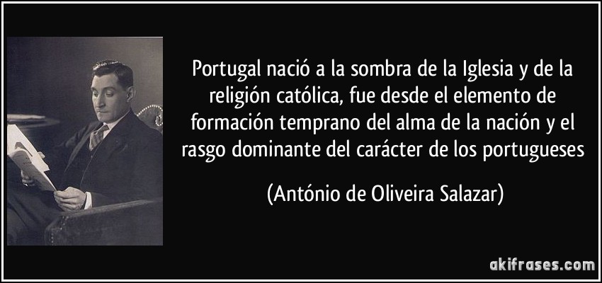Portugal nació a la sombra de la Iglesia y de la religión católica, fue desde el elemento de formación temprano del alma de la nación y el rasgo dominante del carácter de los portugueses (António de Oliveira Salazar)