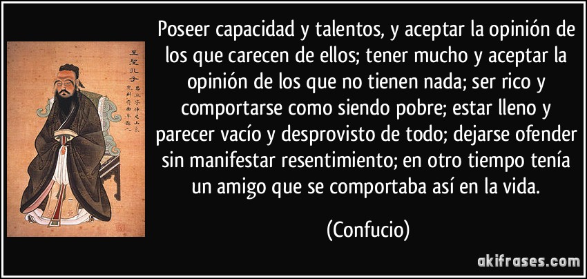 Poseer capacidad y talentos, y aceptar la opinión de los que carecen de ellos; tener mucho y aceptar la opinión de los que no tienen nada; ser rico y comportarse como siendo pobre; estar lleno y parecer vacío y desprovisto de todo; dejarse ofender sin manifestar resentimiento; en otro tiempo tenía un amigo que se comportaba así en la vida. (Confucio)