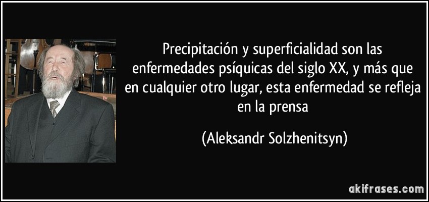 Precipitación y superficialidad son las enfermedades psíquicas del siglo XX, y más que en cualquier otro lugar, esta enfermedad se refleja en la prensa (Aleksandr Solzhenitsyn)