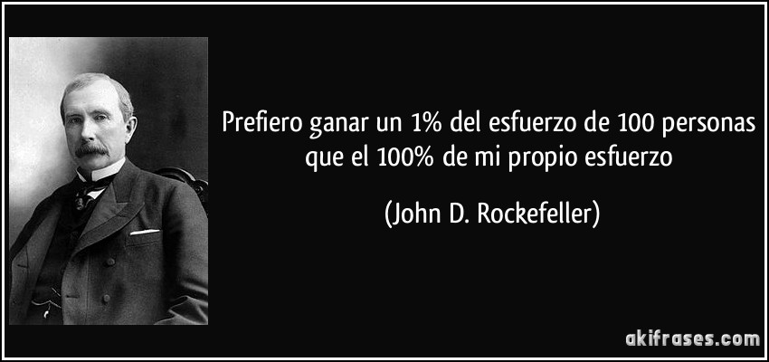 Prefiero ganar un 1% del esfuerzo de 100 personas que el 100% de mi propio esfuerzo (John D. Rockefeller)