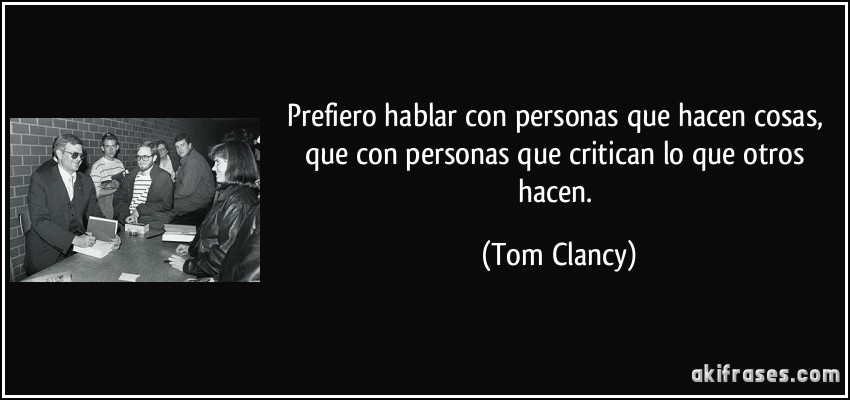 Prefiero hablar con personas que hacen cosas, que con personas que critican lo que otros hacen. (Tom Clancy)