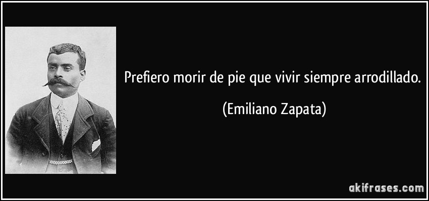 Prefiero morir de pie que vivir siempre arrodillado. (Emiliano Zapata)