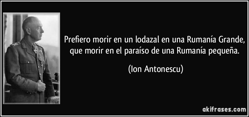 Prefiero morir en un lodazal en una Rumanía Grande, que morir en el paraíso de una Rumanía pequeña. (Ion Antonescu)