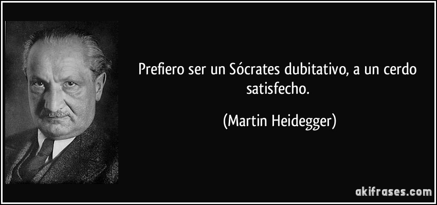 Prefiero ser un Sócrates dubitativo, a un cerdo satisfecho. (Martin Heidegger)