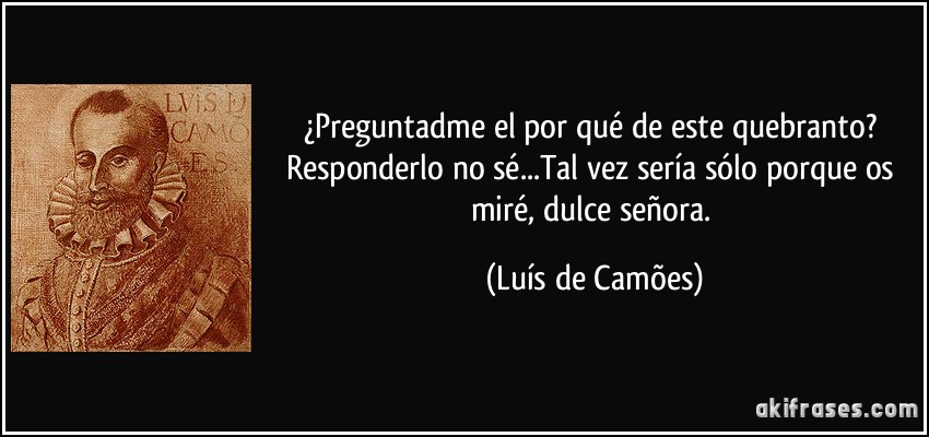 ¿Preguntadme el por qué de este quebranto? Responderlo no sé...Tal vez sería sólo porque os miré, dulce señora. (Luís de Camões)