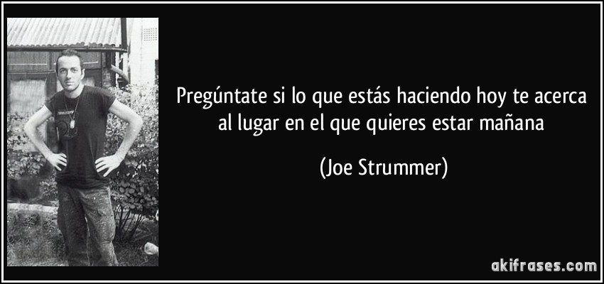 Pregúntate si lo que estás haciendo hoy te acerca al lugar en el que quieres estar mañana (Joe Strummer)