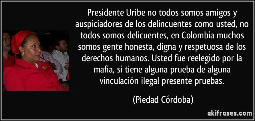 Presidente Uribe no todos somos amigos y auspiciadores de los delincuentes como usted, no todos somos delicuentes, en Colombia muchos somos gente honesta, digna y respetuosa de los derechos humanos. Usted fue reelegido por la mafia, si tiene alguna prueba de alguna vinculación ilegal presente pruebas. (Piedad Córdoba)