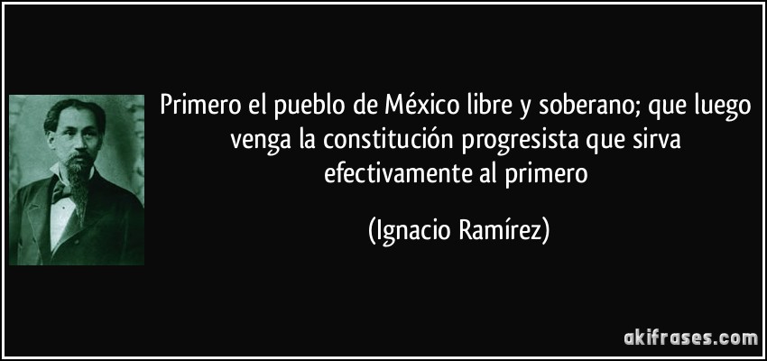 Primero el pueblo de México libre y soberano; que luego venga la constitución progresista que sirva efectivamente al primero (Ignacio Ramírez)