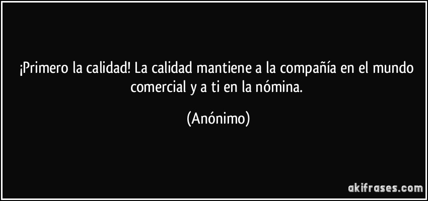 ¡Primero la calidad! La calidad mantiene a la compañía en el mundo comercial y a ti en la nómina. (Anónimo)