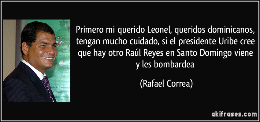 Primero mi querido Leonel, queridos dominicanos, tengan mucho cuidado, si el presidente Uribe cree que hay otro Raúl Reyes en Santo Domingo viene y les bombardea (Rafael Correa)