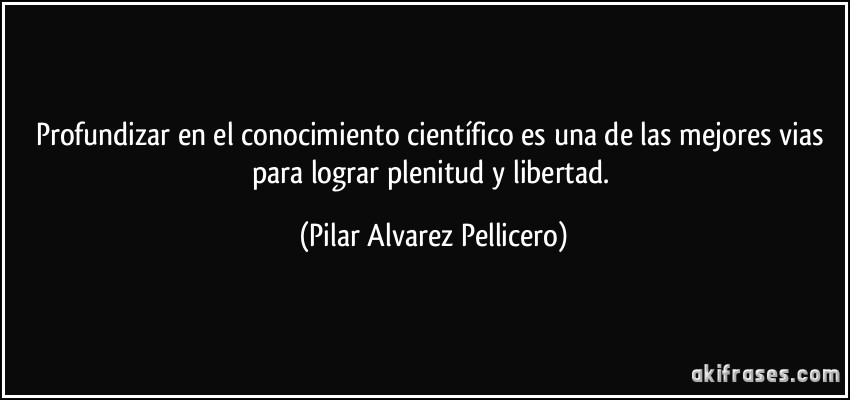 Profundizar en el conocimiento científico es una de las mejores vias para lograr plenitud y libertad. (Pilar Alvarez Pellicero)