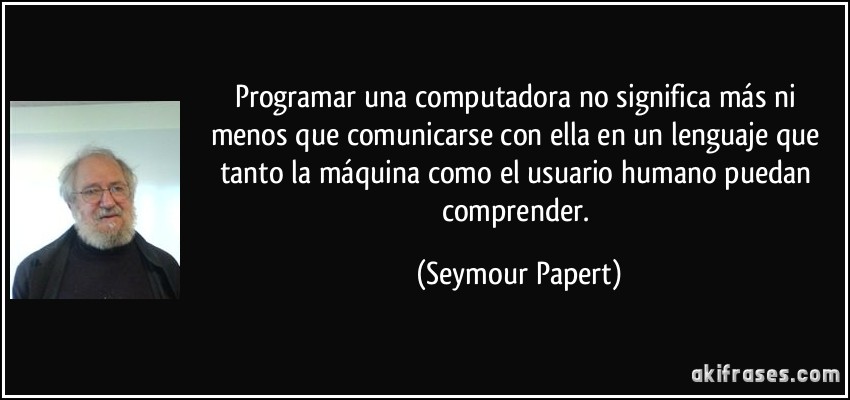 Programar una computadora no significa más ni menos que comunicarse con ella en un lenguaje que tanto la máquina como el usuario humano puedan comprender. (Seymour Papert)