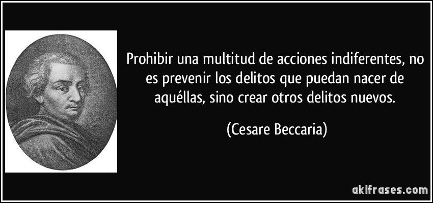 Prohibir una multitud de acciones indiferentes, no es prevenir los delitos que puedan nacer de aquéllas, sino crear otros delitos nuevos. (Cesare Beccaria)