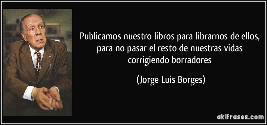 Publicamos nuestro libros para librarnos de ellos, para no pasar el resto de nuestras vidas corrigiendo borradores (Jorge Luis Borges)