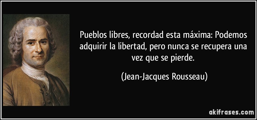 Pueblos libres, recordad esta máxima: Podemos adquirir la libertad, pero nunca se recupera una vez que se pierde. (Jean-Jacques Rousseau)