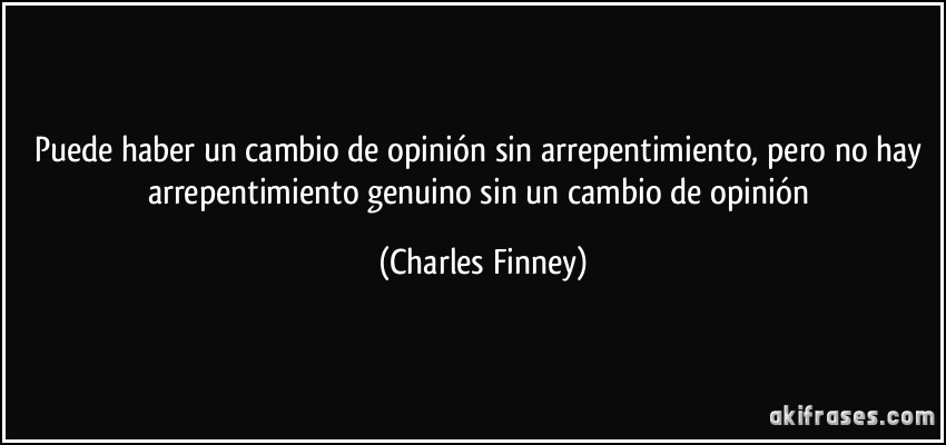 Puede haber un cambio de opinión sin arrepentimiento, pero no hay arrepentimiento genuino sin un cambio de opinión (Charles Finney)