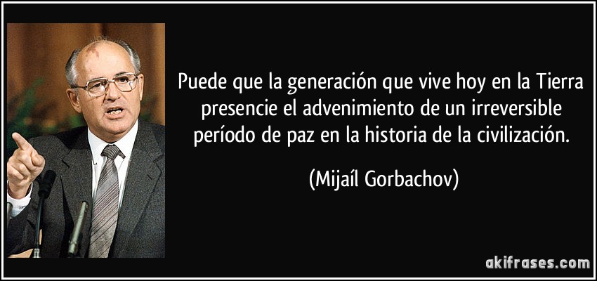 Puede que la generación que vive hoy en la Tierra presencie el advenimiento de un irreversible período de paz en la historia de la civilización. (Mijaíl Gorbachov)