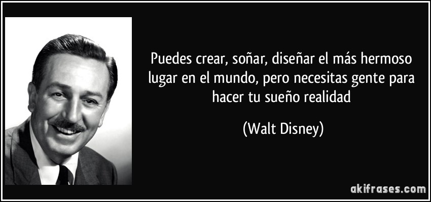 Puedes crear, soñar, diseñar el más hermoso lugar en el mundo, pero necesitas gente para hacer tu sueño realidad (Walt Disney)
